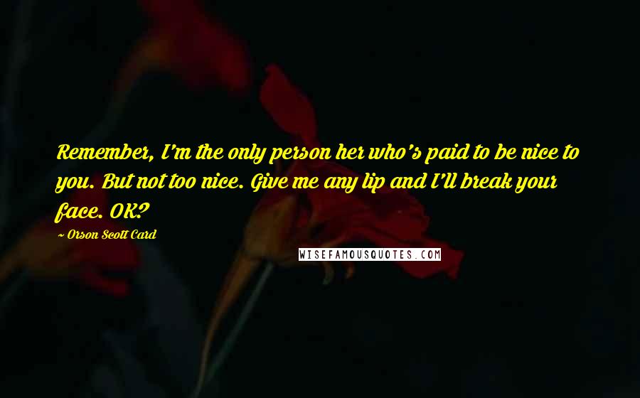 Orson Scott Card Quotes: Remember, I'm the only person her who's paid to be nice to you. But not too nice. Give me any lip and I'll break your face. OK?