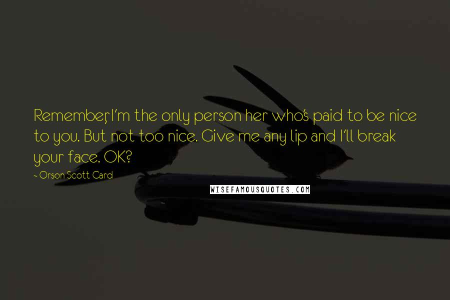 Orson Scott Card Quotes: Remember, I'm the only person her who's paid to be nice to you. But not too nice. Give me any lip and I'll break your face. OK?