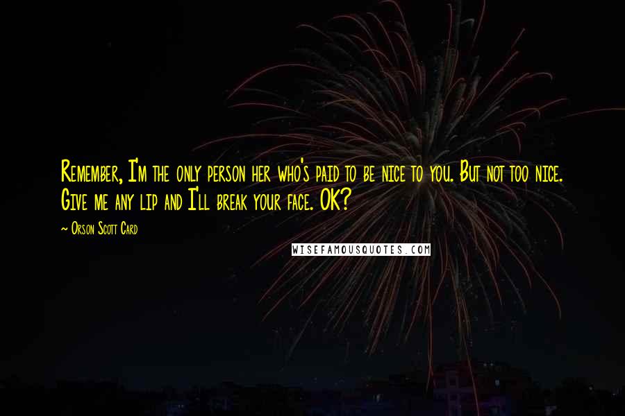 Orson Scott Card Quotes: Remember, I'm the only person her who's paid to be nice to you. But not too nice. Give me any lip and I'll break your face. OK?