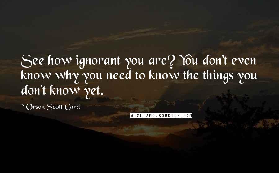 Orson Scott Card Quotes: See how ignorant you are? You don't even know why you need to know the things you don't know yet.