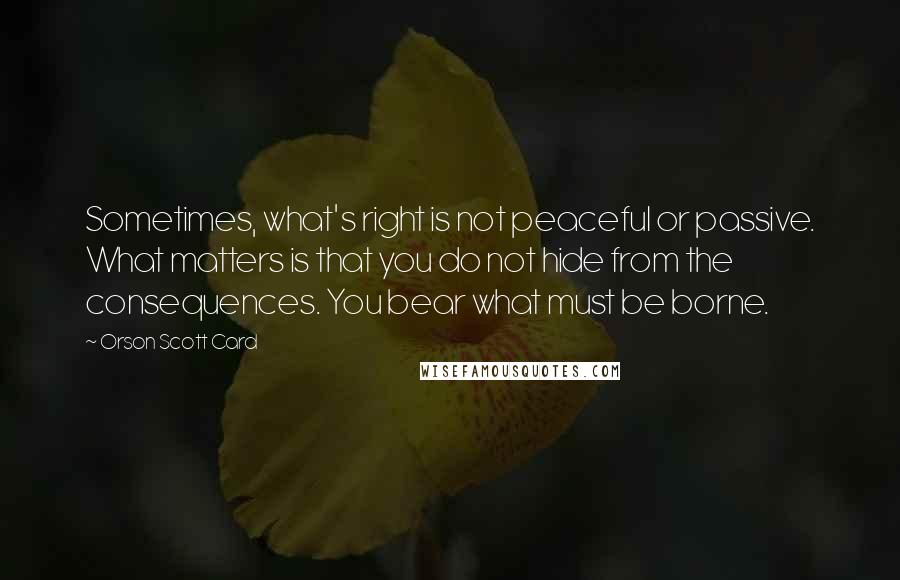 Orson Scott Card Quotes: Sometimes, what's right is not peaceful or passive. What matters is that you do not hide from the consequences. You bear what must be borne.