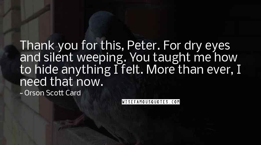 Orson Scott Card Quotes: Thank you for this, Peter. For dry eyes and silent weeping. You taught me how to hide anything I felt. More than ever, I need that now.