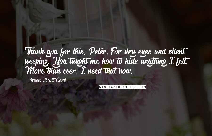 Orson Scott Card Quotes: Thank you for this, Peter. For dry eyes and silent weeping. You taught me how to hide anything I felt. More than ever, I need that now.