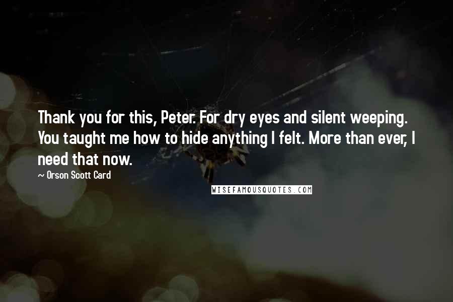 Orson Scott Card Quotes: Thank you for this, Peter. For dry eyes and silent weeping. You taught me how to hide anything I felt. More than ever, I need that now.