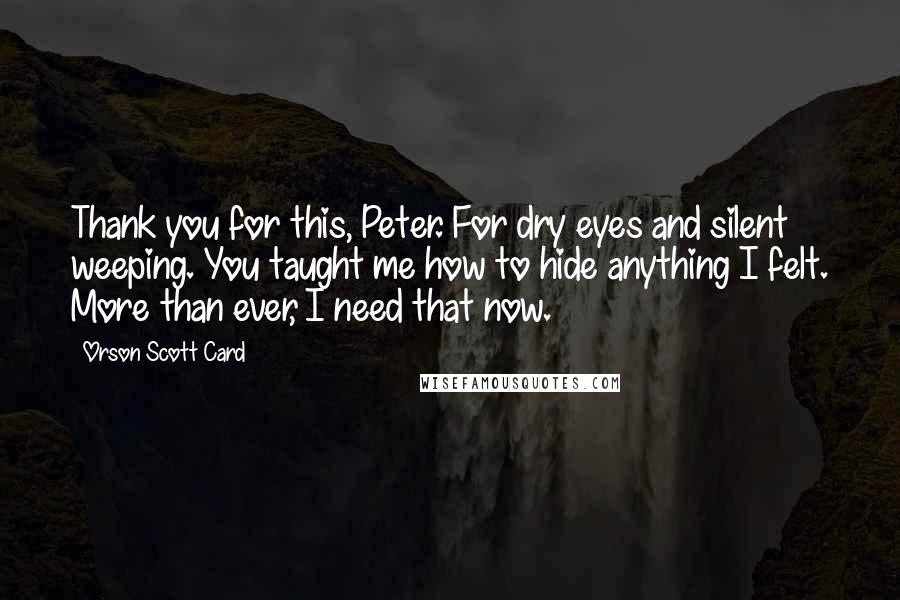 Orson Scott Card Quotes: Thank you for this, Peter. For dry eyes and silent weeping. You taught me how to hide anything I felt. More than ever, I need that now.