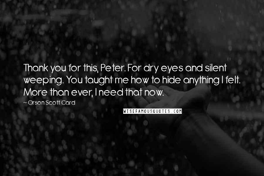 Orson Scott Card Quotes: Thank you for this, Peter. For dry eyes and silent weeping. You taught me how to hide anything I felt. More than ever, I need that now.