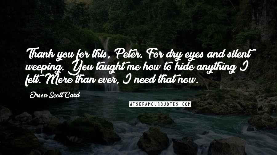 Orson Scott Card Quotes: Thank you for this, Peter. For dry eyes and silent weeping. You taught me how to hide anything I felt. More than ever, I need that now.