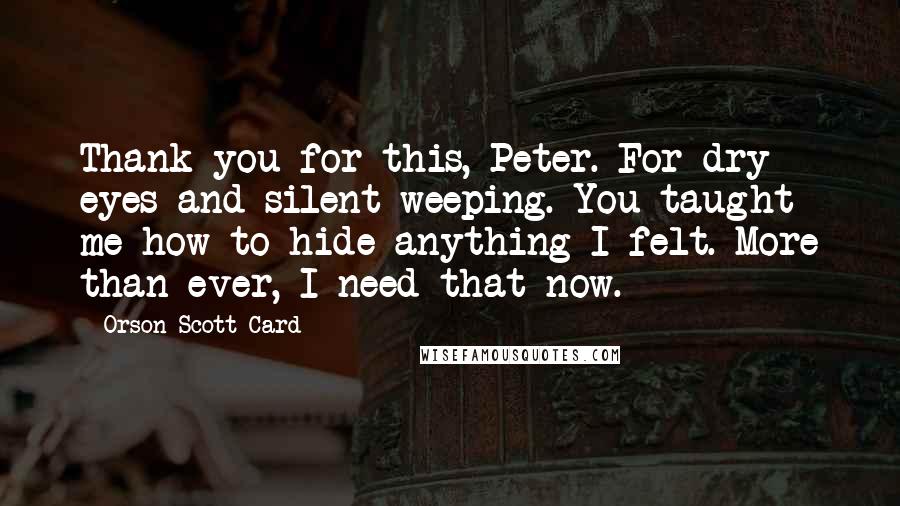 Orson Scott Card Quotes: Thank you for this, Peter. For dry eyes and silent weeping. You taught me how to hide anything I felt. More than ever, I need that now.