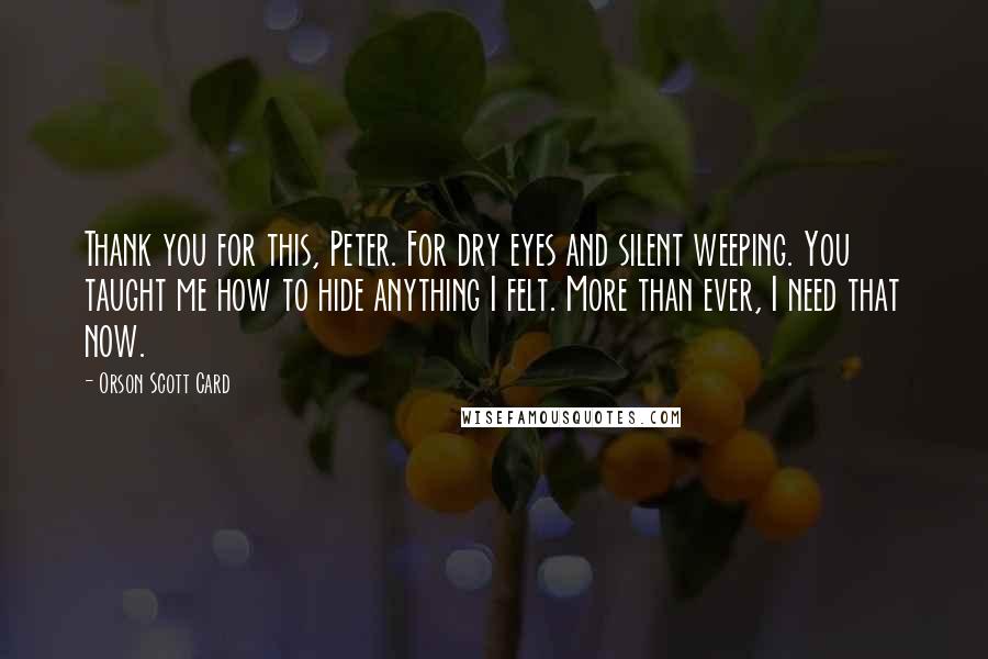 Orson Scott Card Quotes: Thank you for this, Peter. For dry eyes and silent weeping. You taught me how to hide anything I felt. More than ever, I need that now.