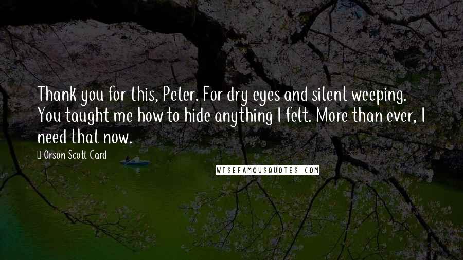 Orson Scott Card Quotes: Thank you for this, Peter. For dry eyes and silent weeping. You taught me how to hide anything I felt. More than ever, I need that now.