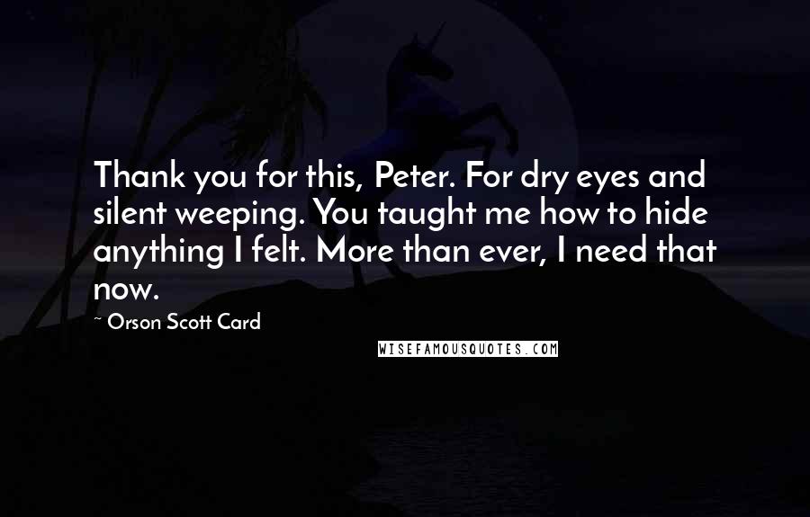 Orson Scott Card Quotes: Thank you for this, Peter. For dry eyes and silent weeping. You taught me how to hide anything I felt. More than ever, I need that now.