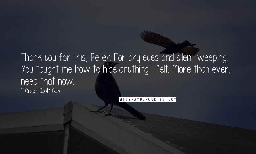 Orson Scott Card Quotes: Thank you for this, Peter. For dry eyes and silent weeping. You taught me how to hide anything I felt. More than ever, I need that now.