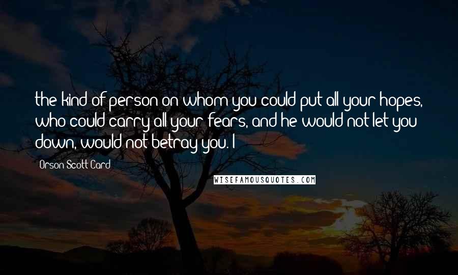 Orson Scott Card Quotes: the kind of person on whom you could put all your hopes, who could carry all your fears, and he would not let you down, would not betray you. I