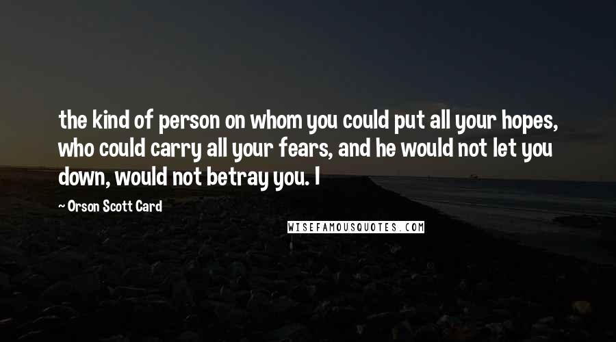 Orson Scott Card Quotes: the kind of person on whom you could put all your hopes, who could carry all your fears, and he would not let you down, would not betray you. I