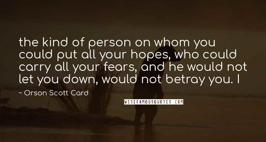 Orson Scott Card Quotes: the kind of person on whom you could put all your hopes, who could carry all your fears, and he would not let you down, would not betray you. I