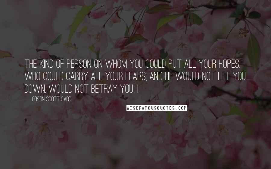 Orson Scott Card Quotes: the kind of person on whom you could put all your hopes, who could carry all your fears, and he would not let you down, would not betray you. I