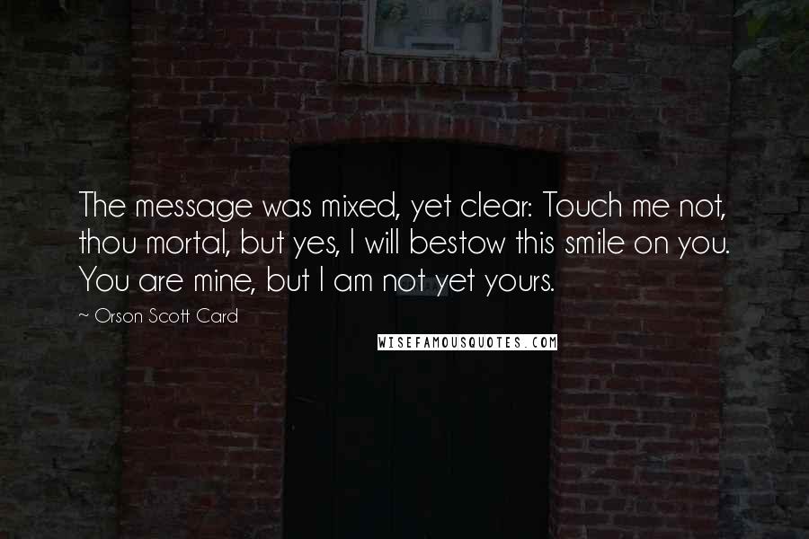 Orson Scott Card Quotes: The message was mixed, yet clear: Touch me not, thou mortal, but yes, I will bestow this smile on you. You are mine, but I am not yet yours.