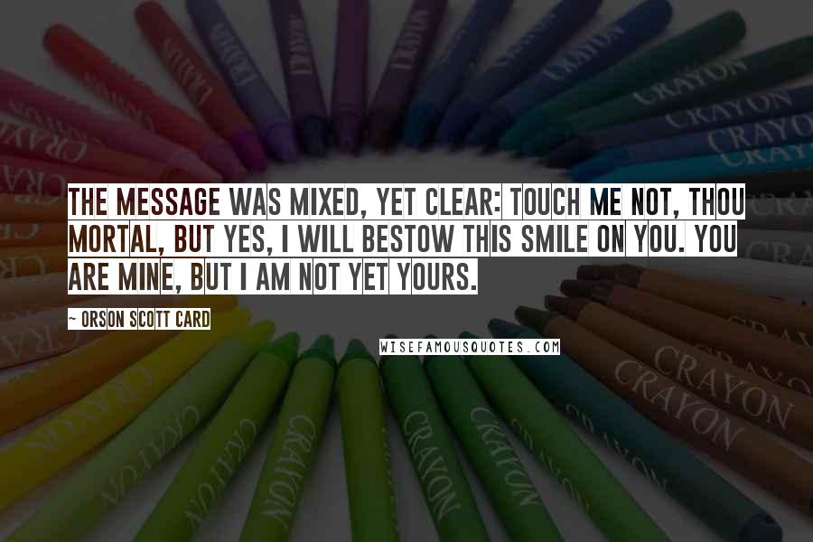 Orson Scott Card Quotes: The message was mixed, yet clear: Touch me not, thou mortal, but yes, I will bestow this smile on you. You are mine, but I am not yet yours.