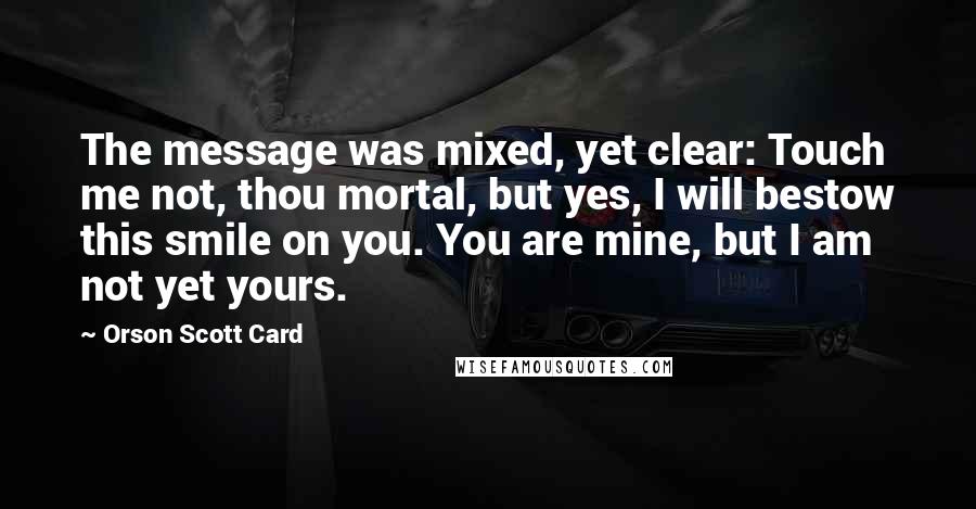 Orson Scott Card Quotes: The message was mixed, yet clear: Touch me not, thou mortal, but yes, I will bestow this smile on you. You are mine, but I am not yet yours.