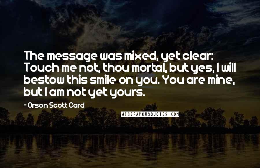 Orson Scott Card Quotes: The message was mixed, yet clear: Touch me not, thou mortal, but yes, I will bestow this smile on you. You are mine, but I am not yet yours.