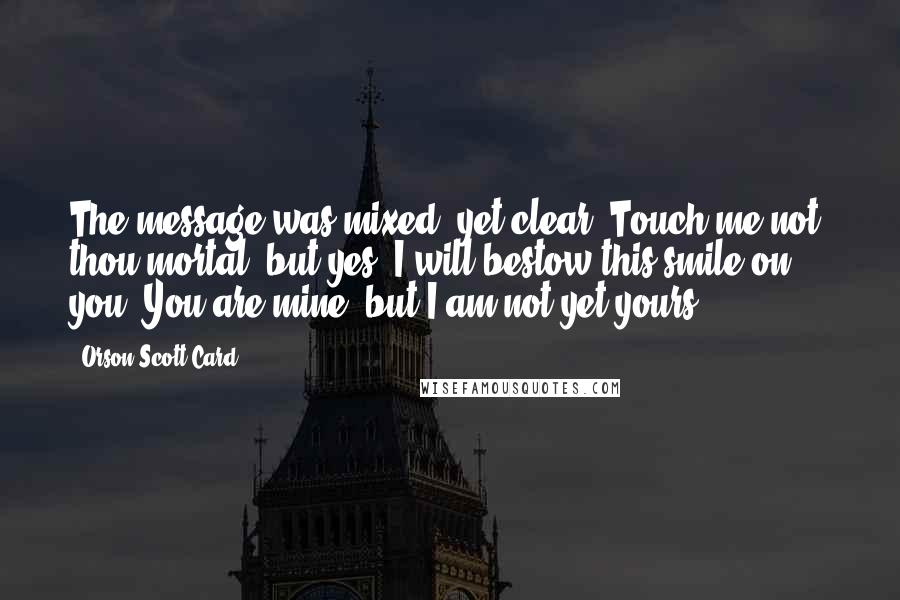 Orson Scott Card Quotes: The message was mixed, yet clear: Touch me not, thou mortal, but yes, I will bestow this smile on you. You are mine, but I am not yet yours.