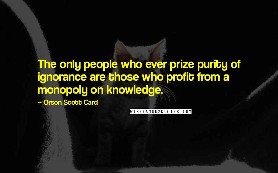 Orson Scott Card Quotes: The only people who ever prize purity of ignorance are those who profit from a monopoly on knowledge.