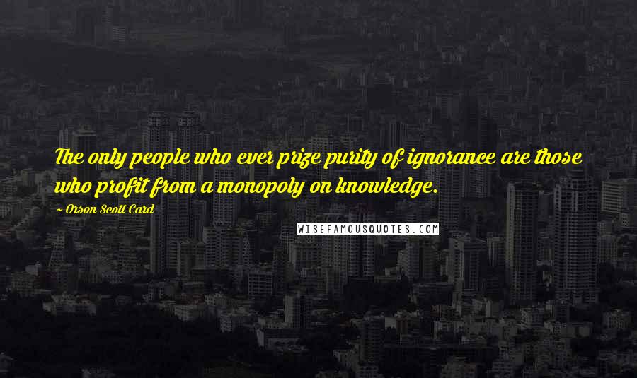 Orson Scott Card Quotes: The only people who ever prize purity of ignorance are those who profit from a monopoly on knowledge.