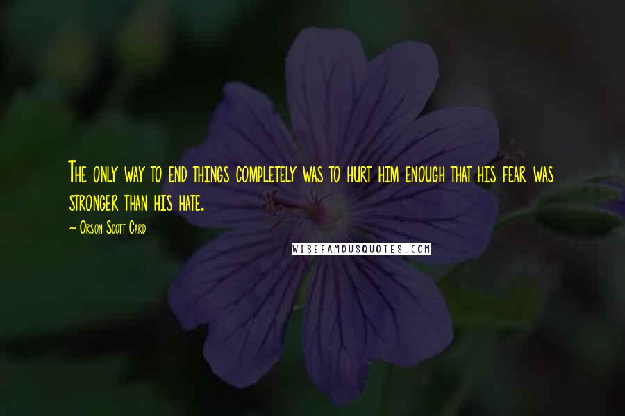 Orson Scott Card Quotes: The only way to end things completely was to hurt him enough that his fear was stronger than his hate.