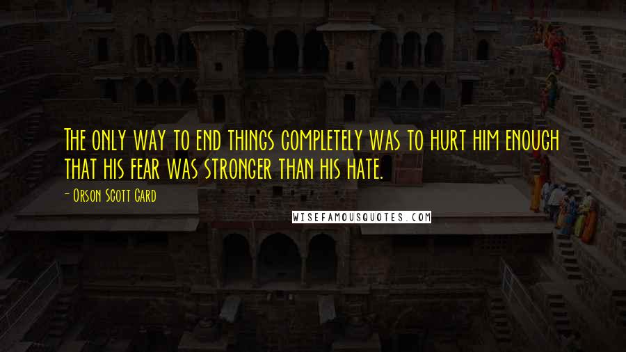 Orson Scott Card Quotes: The only way to end things completely was to hurt him enough that his fear was stronger than his hate.