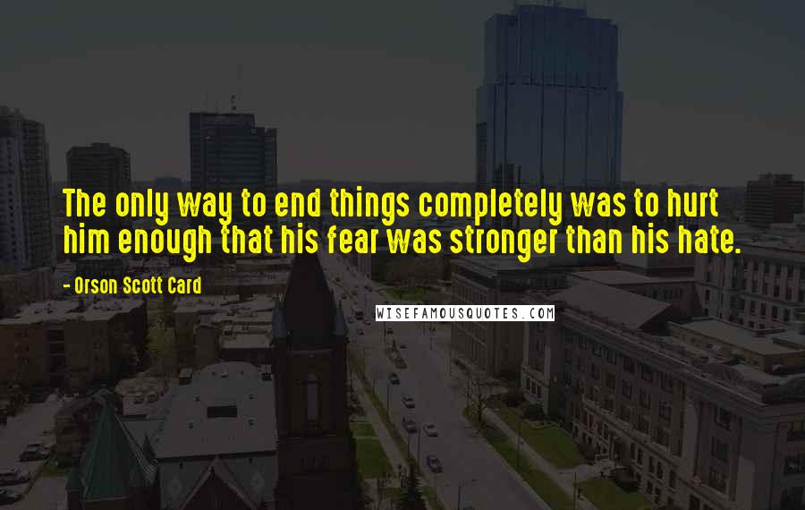 Orson Scott Card Quotes: The only way to end things completely was to hurt him enough that his fear was stronger than his hate.