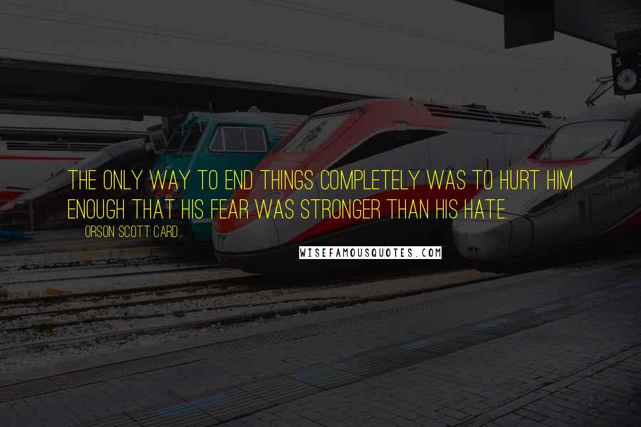 Orson Scott Card Quotes: The only way to end things completely was to hurt him enough that his fear was stronger than his hate.