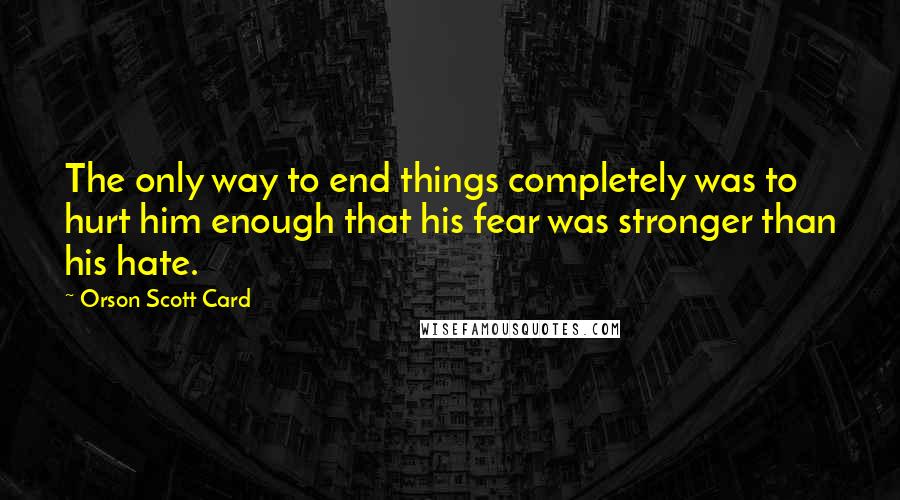 Orson Scott Card Quotes: The only way to end things completely was to hurt him enough that his fear was stronger than his hate.