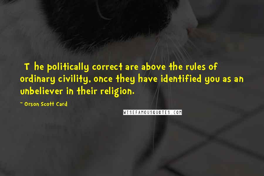 Orson Scott Card Quotes: [T]he politically correct are above the rules of ordinary civility, once they have identified you as an unbeliever in their religion.