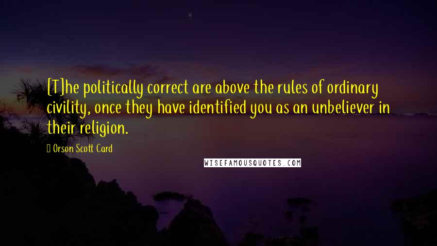 Orson Scott Card Quotes: [T]he politically correct are above the rules of ordinary civility, once they have identified you as an unbeliever in their religion.