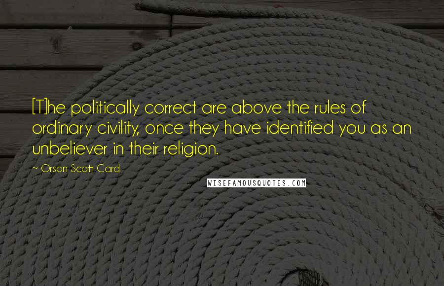 Orson Scott Card Quotes: [T]he politically correct are above the rules of ordinary civility, once they have identified you as an unbeliever in their religion.