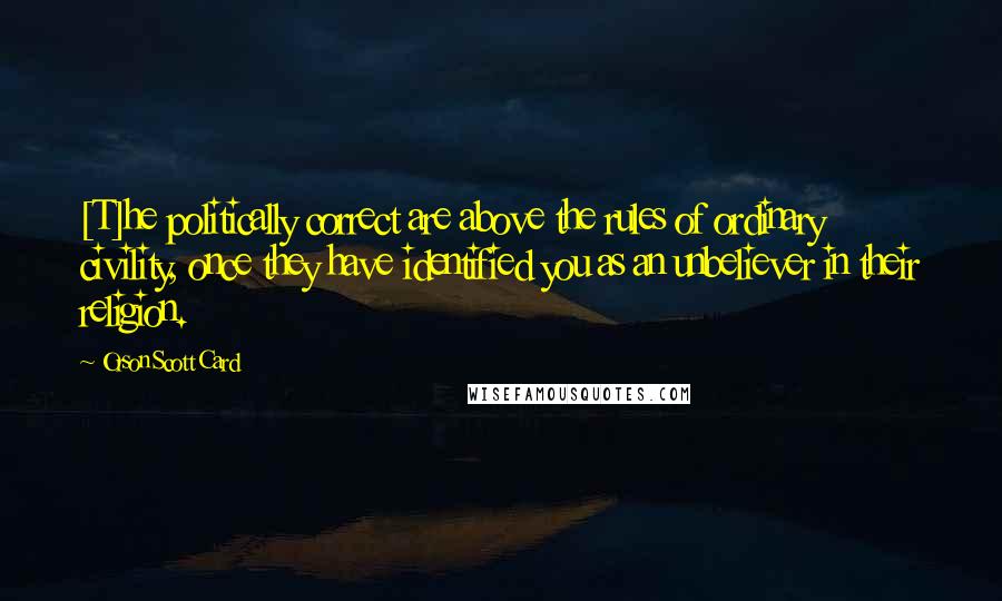 Orson Scott Card Quotes: [T]he politically correct are above the rules of ordinary civility, once they have identified you as an unbeliever in their religion.