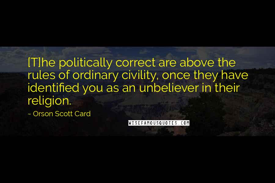 Orson Scott Card Quotes: [T]he politically correct are above the rules of ordinary civility, once they have identified you as an unbeliever in their religion.