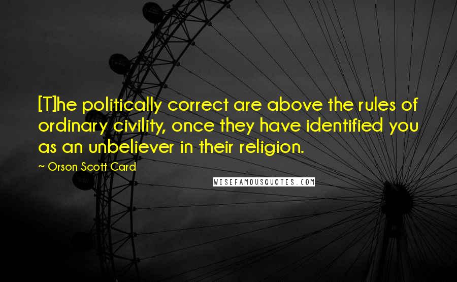 Orson Scott Card Quotes: [T]he politically correct are above the rules of ordinary civility, once they have identified you as an unbeliever in their religion.