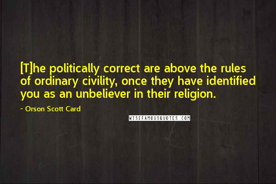 Orson Scott Card Quotes: [T]he politically correct are above the rules of ordinary civility, once they have identified you as an unbeliever in their religion.