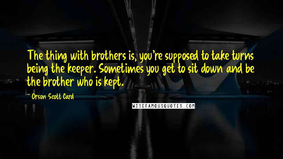 Orson Scott Card Quotes: The thing with brothers is, you're supposed to take turns being the keeper. Sometimes you get to sit down and be the brother who is kept.