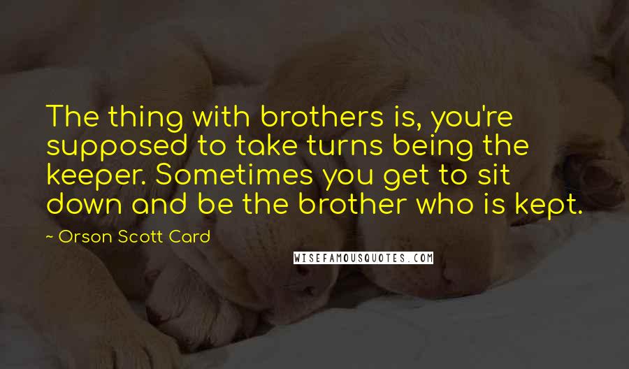 Orson Scott Card Quotes: The thing with brothers is, you're supposed to take turns being the keeper. Sometimes you get to sit down and be the brother who is kept.