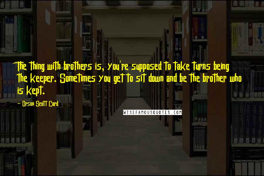 Orson Scott Card Quotes: The thing with brothers is, you're supposed to take turns being the keeper. Sometimes you get to sit down and be the brother who is kept.