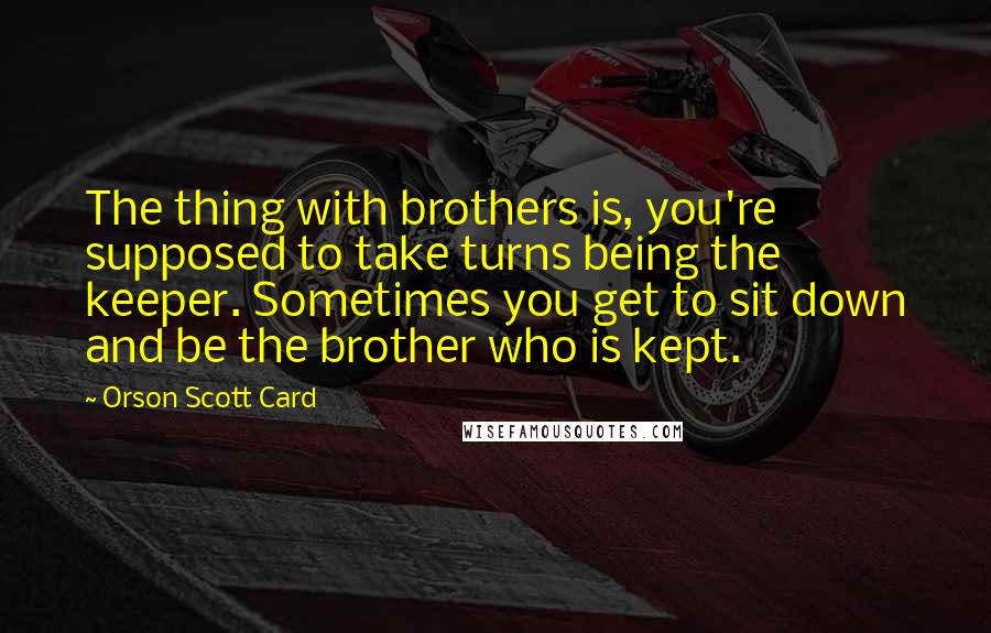 Orson Scott Card Quotes: The thing with brothers is, you're supposed to take turns being the keeper. Sometimes you get to sit down and be the brother who is kept.