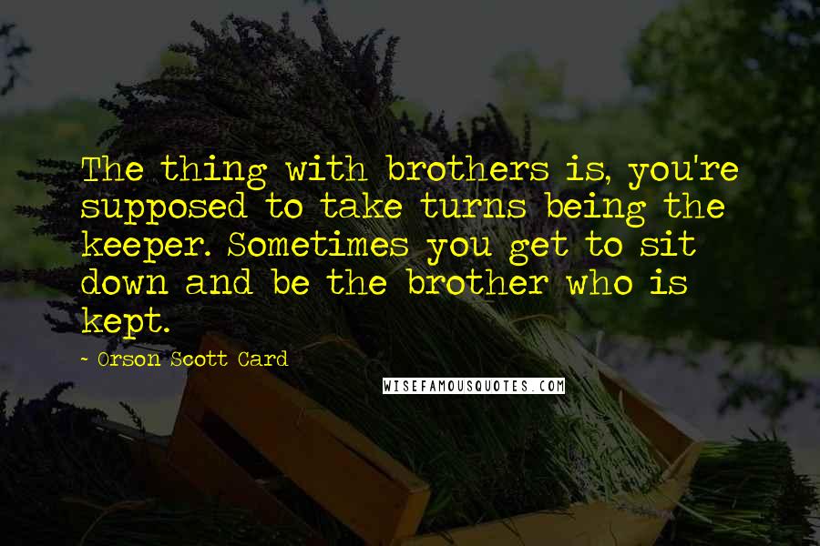 Orson Scott Card Quotes: The thing with brothers is, you're supposed to take turns being the keeper. Sometimes you get to sit down and be the brother who is kept.