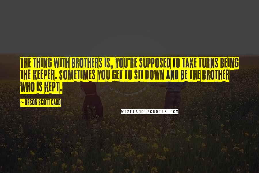 Orson Scott Card Quotes: The thing with brothers is, you're supposed to take turns being the keeper. Sometimes you get to sit down and be the brother who is kept.