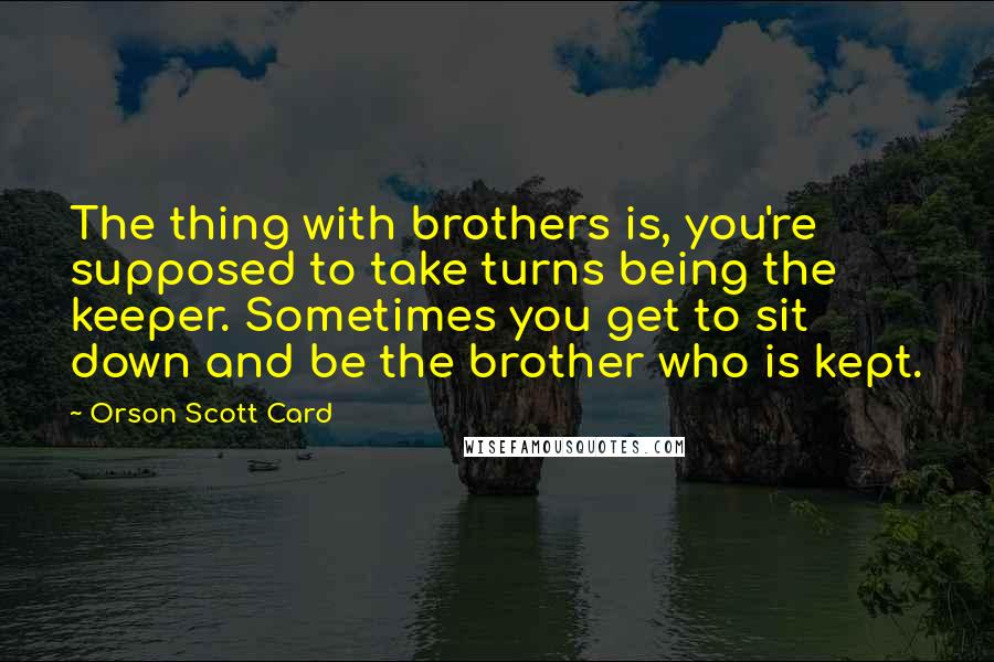 Orson Scott Card Quotes: The thing with brothers is, you're supposed to take turns being the keeper. Sometimes you get to sit down and be the brother who is kept.