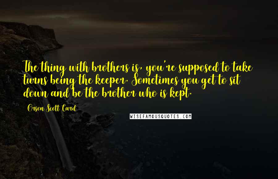 Orson Scott Card Quotes: The thing with brothers is, you're supposed to take turns being the keeper. Sometimes you get to sit down and be the brother who is kept.