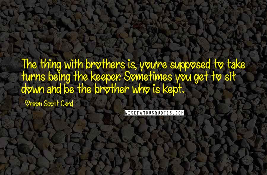 Orson Scott Card Quotes: The thing with brothers is, you're supposed to take turns being the keeper. Sometimes you get to sit down and be the brother who is kept.