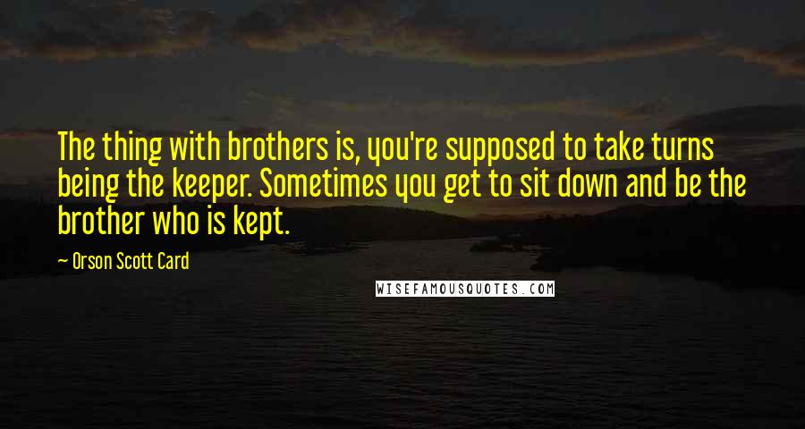 Orson Scott Card Quotes: The thing with brothers is, you're supposed to take turns being the keeper. Sometimes you get to sit down and be the brother who is kept.