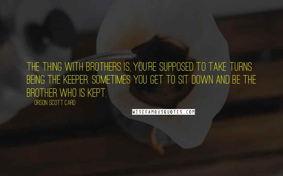 Orson Scott Card Quotes: The thing with brothers is, you're supposed to take turns being the keeper. Sometimes you get to sit down and be the brother who is kept.